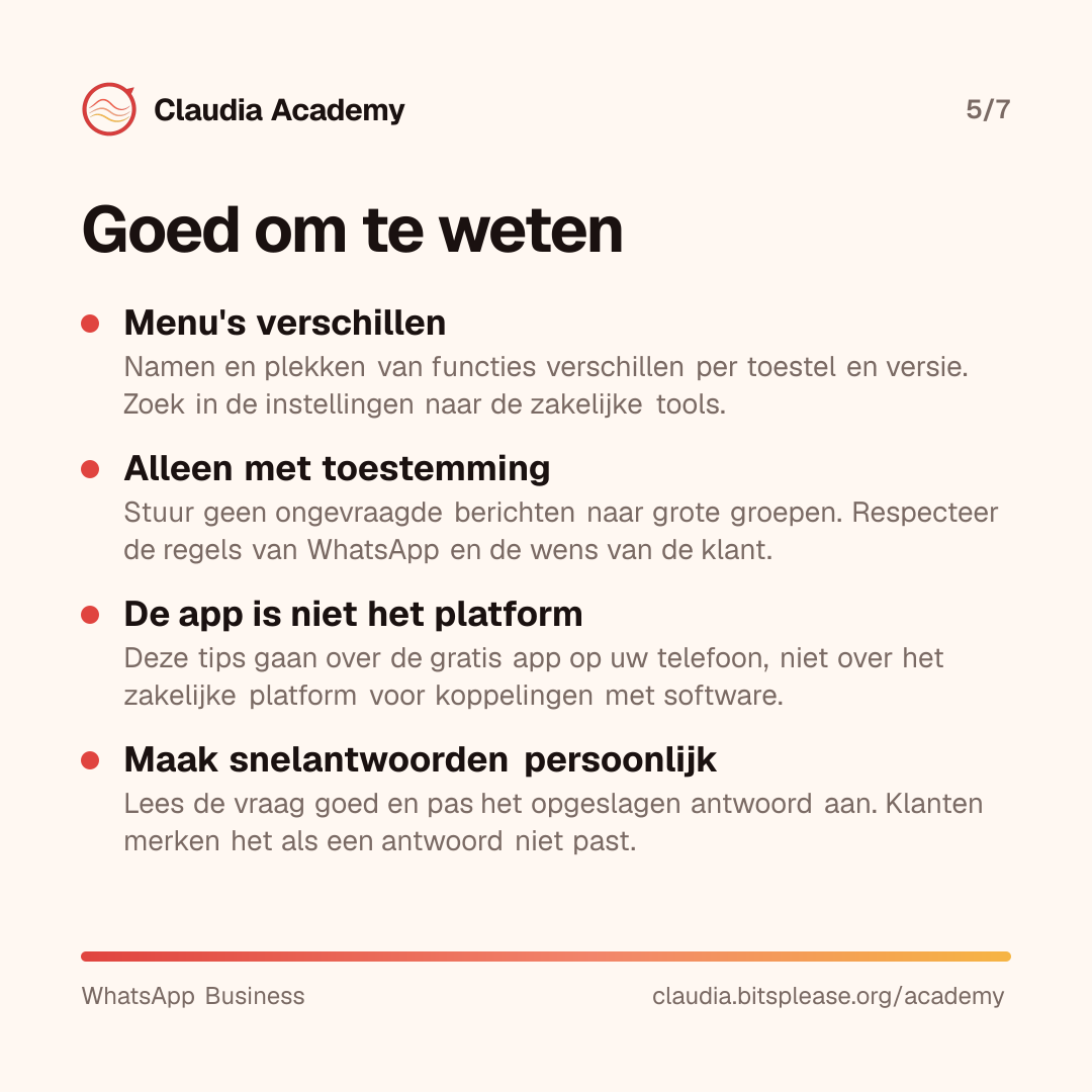 Vier aandachtspunten. Menu's verschillen per toestel en versie; zoek naar de zakelijke tools in de instellingen. Stuur alleen berichten met toestemming en niet ongevraagd naar grote groepen. Deze tips gaan over de gratis app, niet over het zakelijke platform voor softwarekoppelingen. Maak snelantwoorden persoonlijk, zodat ze bij de vraag passen.