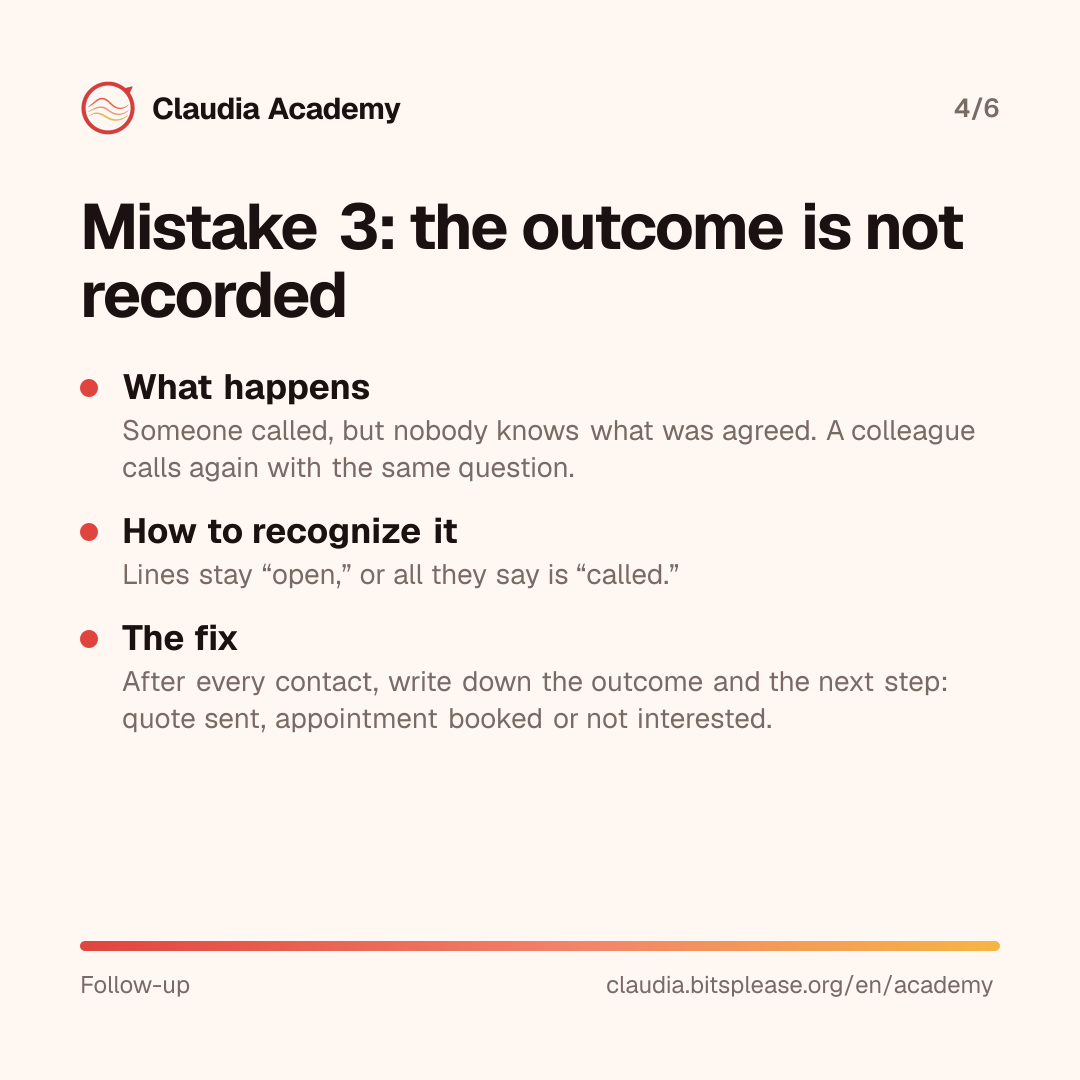 Mistake 3: the outcome is not recorded. What happens: someone called, but nobody knows what was agreed, and a colleague calls again. How to recognize it: lines stay open, or all they say is “called.” The fix: after every contact, write down the outcome and the next step.